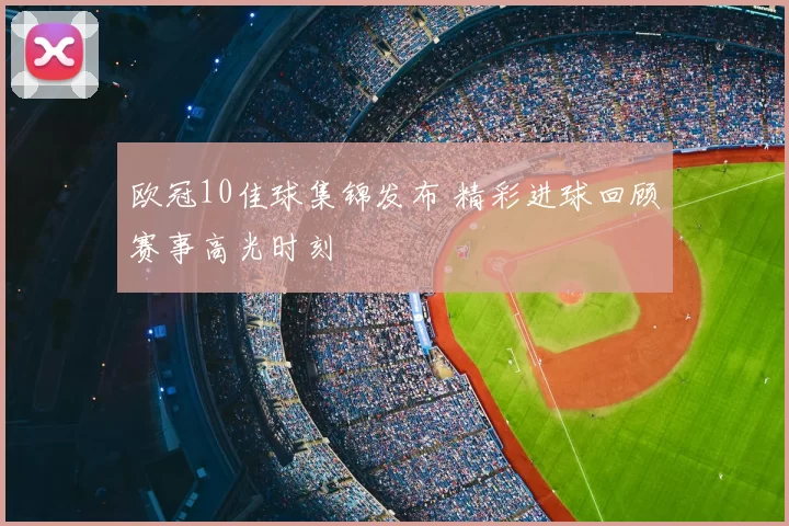 欧冠10佳球集锦发布 精彩进球回顾赛事高光时刻