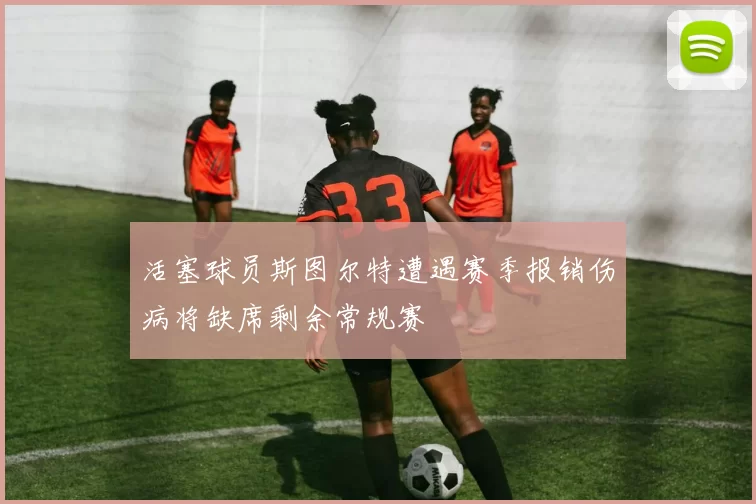 活塞球员斯图尔特遭遇赛季报销伤病将缺席剩余常规赛