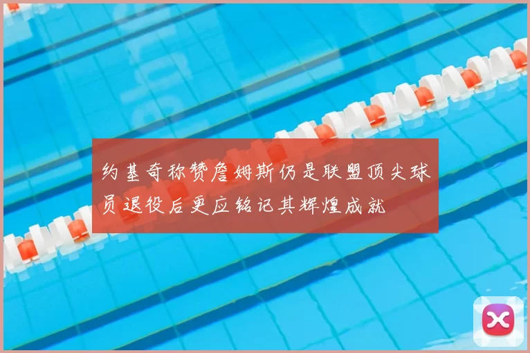 约基奇称赞詹姆斯仍是联盟顶尖球员退役后更应铭记其辉煌成就