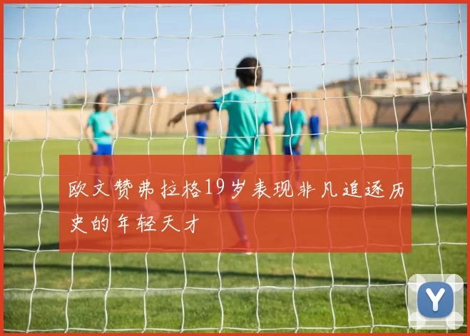 欧文赞弗拉格19岁表现非凡追逐历史的年轻天才