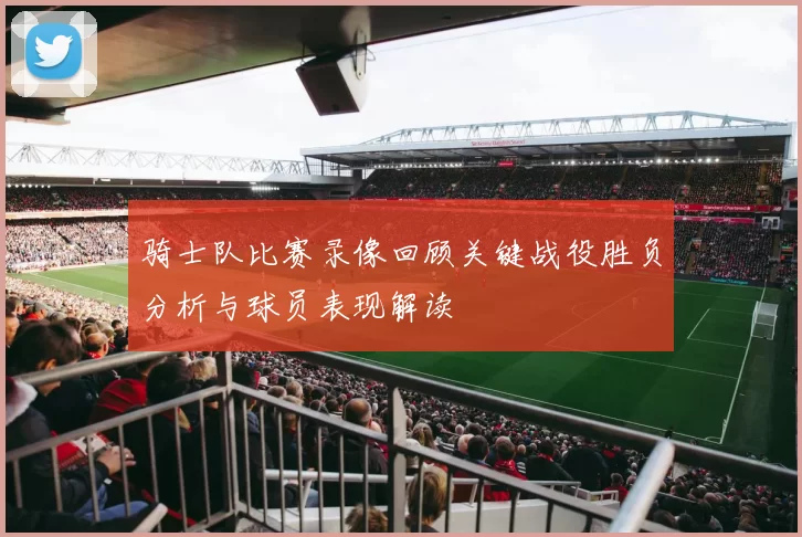 骑士队比赛录像回顾关键战役胜负分析与球员表现解读