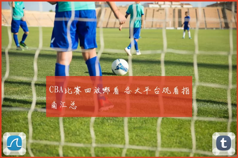 CBA比赛回放哪看 各大平台观看指南汇总