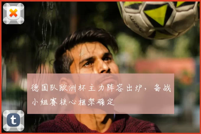 德国队欧洲杯主力阵容出炉,备战小组赛核心框架确定