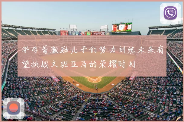 字母哥激励儿子们努力训练未来有望挑战文班亚马的荣耀时刻