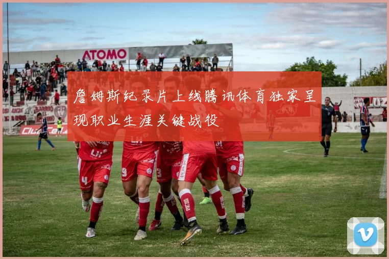 詹姆斯纪录片上线腾讯体育独家呈现职业生涯关键战役