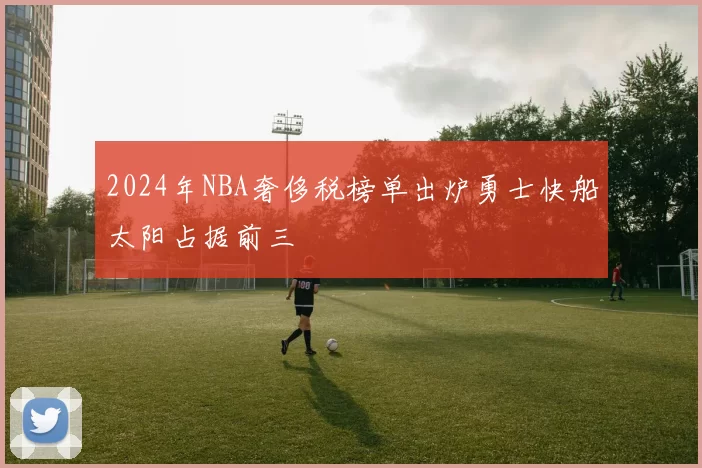 2024年NBA奢侈税榜单出炉勇士快船太阳占据前三