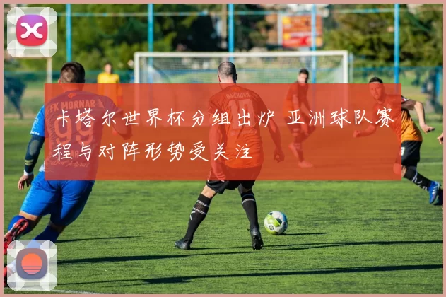 卡塔尔世界杯分组出炉 亚洲球队赛程与对阵形势受关注