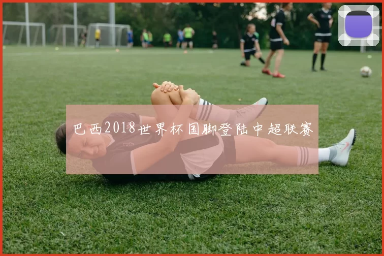 巴西2018世界杯国脚登陆中超联赛
