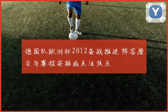 德国队欧洲杯2012备战推进 阵容磨合与赛程安排成关注焦点