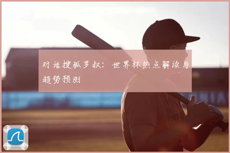 对话搜狐罗叔：世界杯热点解读与趋势预测