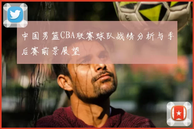 中国男篮CBA联赛球队战绩分析与季后赛前景展望