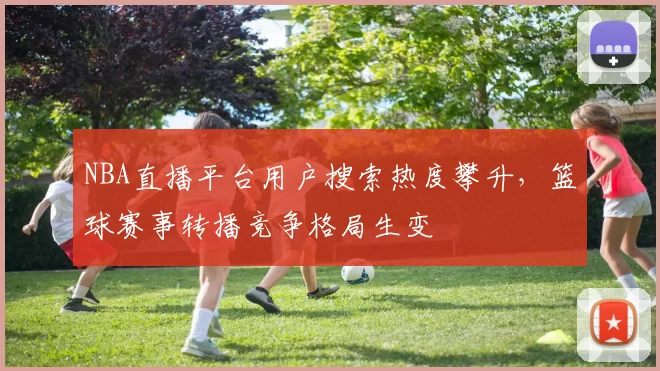 NBA直播平台用户搜索热度攀升,篮球赛事转播竞争格局生变