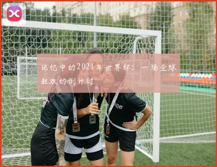 记忆中的2021年世界杯:一场全球狂欢的倒计时