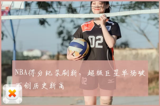 NBA得分纪录刷新，超级巨星单场破百创历史新高