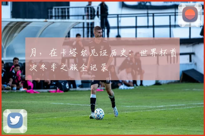 月，在卡塔尔见证历史：世界杯首次冬季之旅全记录
