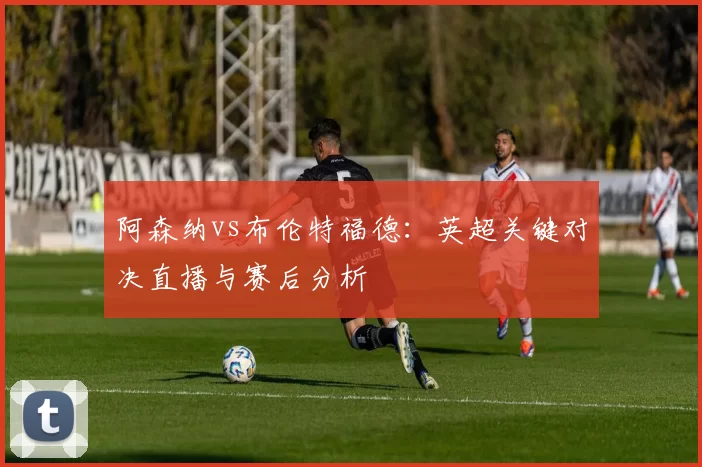 阿森纳vs布伦特福德:英超关键对决直播与赛后分析
