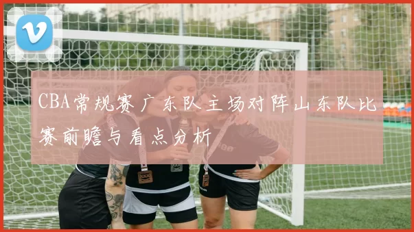 CBA常规赛广东队主场对阵山东队比赛前瞻与看点分析