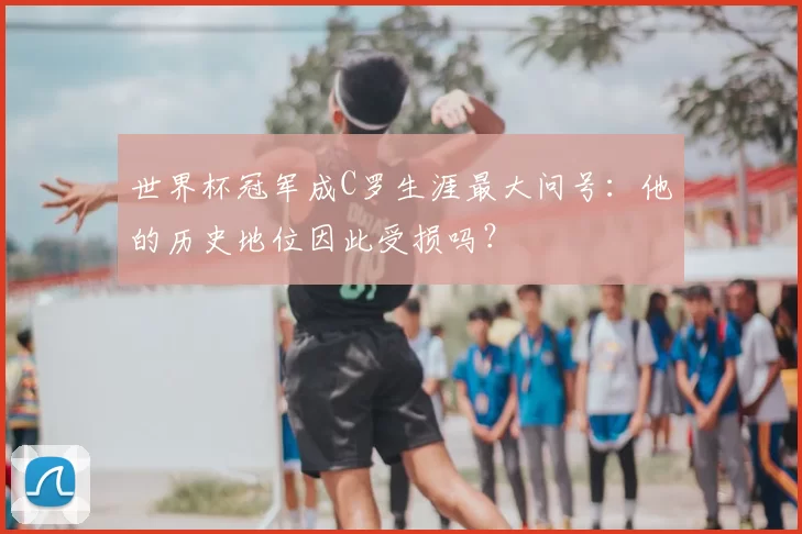 世界杯冠军成C罗生涯最大问号：他的历史地位因此受损吗？