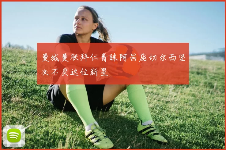 曼城曼联拜仁青睐阿昌庞切尔西坚决不卖这位新星