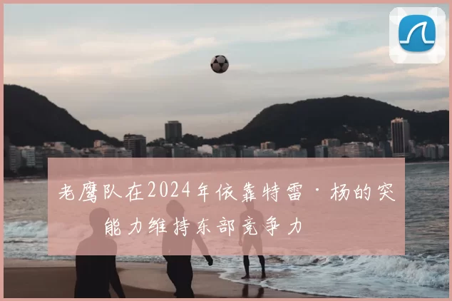 老鹰队在2024年依靠特雷·杨的突破能力维持东部竞争力