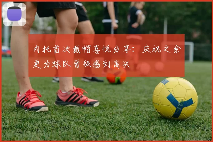 内托首次戴帽喜悦分享：庆祝之余更为球队晋级感到高兴