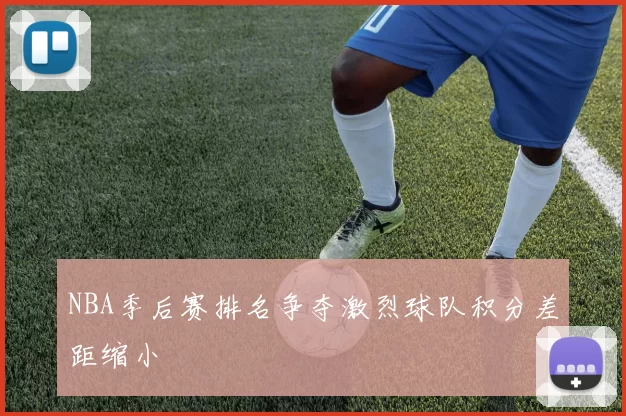 NBA季后赛排名争夺激烈球队积分差距缩小
