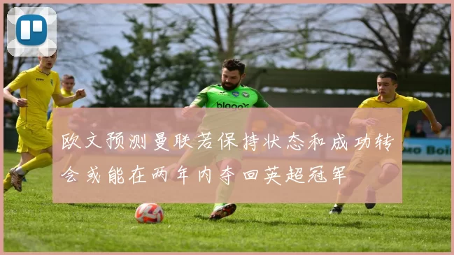 欧文预测曼联若保持状态和成功转会或能在两年内夺回英超冠军