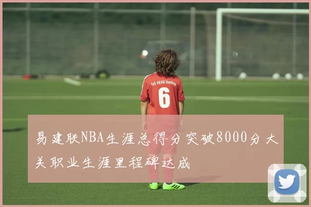 易建联NBA生涯总得分突破8000分大关职业生涯里程碑达成