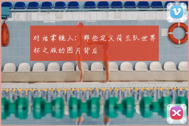对话掌镜人：那些定义荷兰队世界杯之旅的图片背后