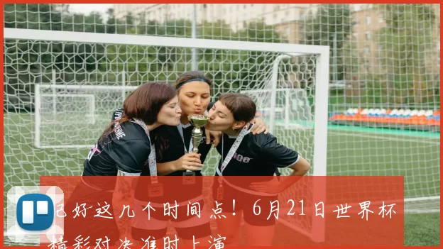 记好这几个时间点!6月21日世界杯精彩对决准时上演