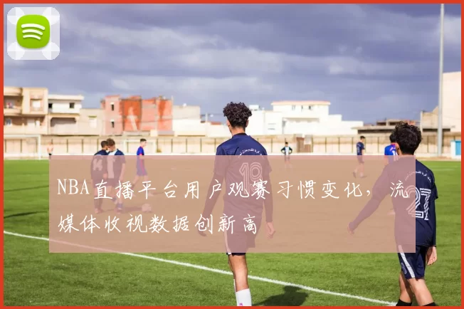 NBA直播平台用户观赛习惯变化,流媒体收视数据创新高