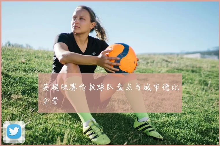 英超联赛伦敦球队盘点与城市德比全景