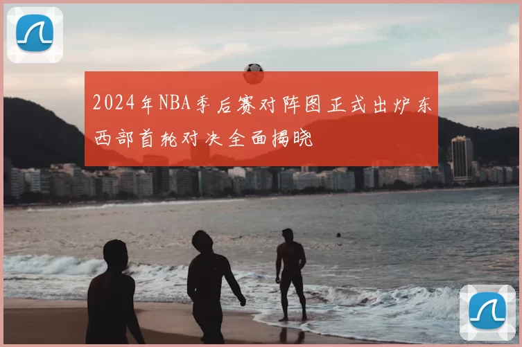 2024年NBA季后赛对阵图正式出炉东西部首轮对决全面揭晓